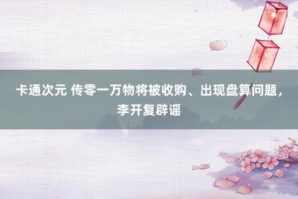 卡通次元 传零一万物将被收购、出现盘算问题，李开复辟谣