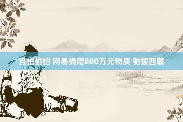 自拍偷拍 网易捐赠800万元物质 驰援西藏