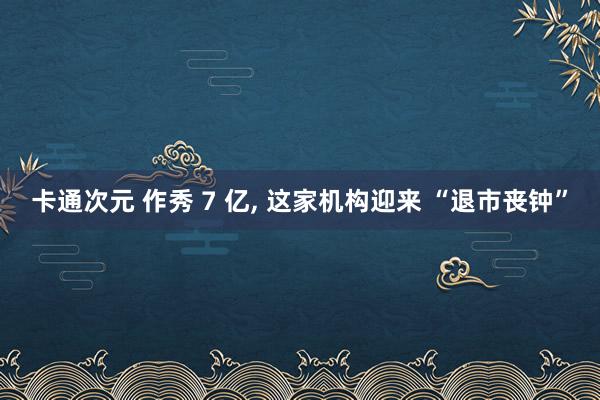 卡通次元 作秀 7 亿， 这家机构迎来 “退市丧钟”