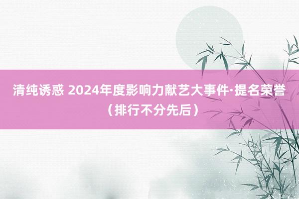 清纯诱惑 2024年度影响力献艺大事件·提名荣誉（排行不分先后）