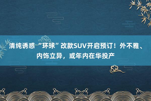 清纯诱惑 “环球”改款SUV开启预订！外不雅、内饰立异，或年内在华投产