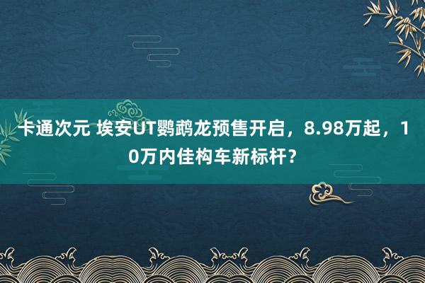 卡通次元 埃安UT鹦鹉龙预售开启，8.98万起，10万内佳构车新标杆？