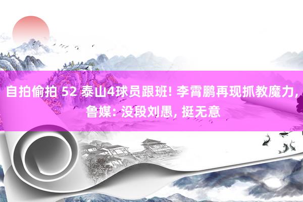 自拍偷拍 52 泰山4球员跟班! 李霄鹏再现抓教魔力， 鲁媒: 没段刘愚， 挺无意