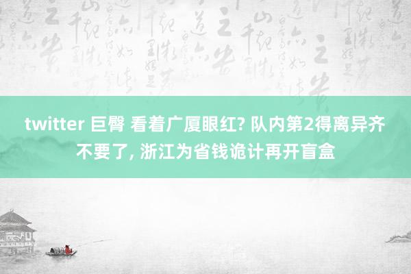 twitter 巨臀 看着广厦眼红? 队内第2得离异齐不要了， 浙江为省钱诡计再开盲盒