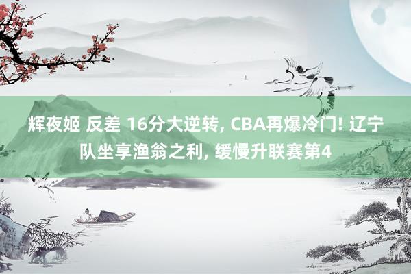 辉夜姬 反差 16分大逆转， CBA再爆冷门! 辽宁队坐享渔翁之利， 缓慢升联赛第4