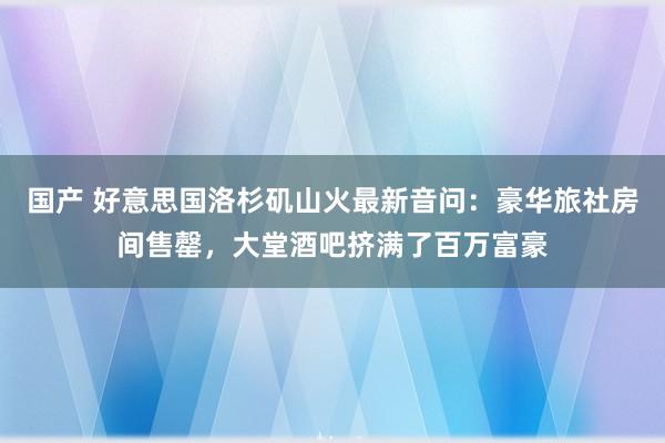 国产 好意思国洛杉矶山火最新音问：豪华旅社房间售罄，大堂酒吧挤满了百万富豪