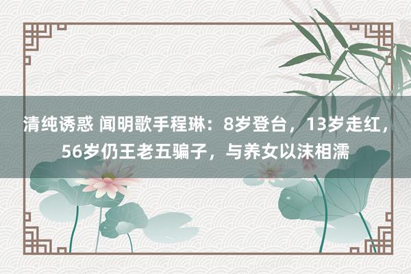 清纯诱惑 闻明歌手程琳：8岁登台，13岁走红，56岁仍王老五骗子，与养女以沫相濡