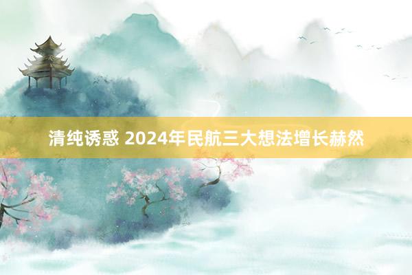 清纯诱惑 2024年民航三大想法增长赫然