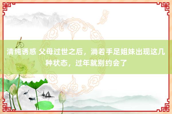 清纯诱惑 父母过世之后，淌若手足姐妹出现这几种状态，过年就别约会了