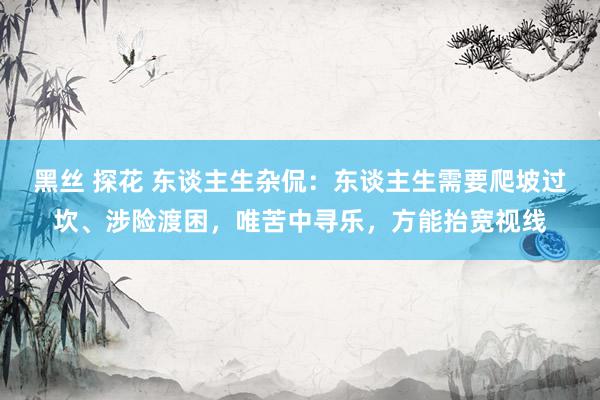 黑丝 探花 东谈主生杂侃：东谈主生需要爬坡过坎、涉险渡困，唯苦中寻乐，方能抬宽视线