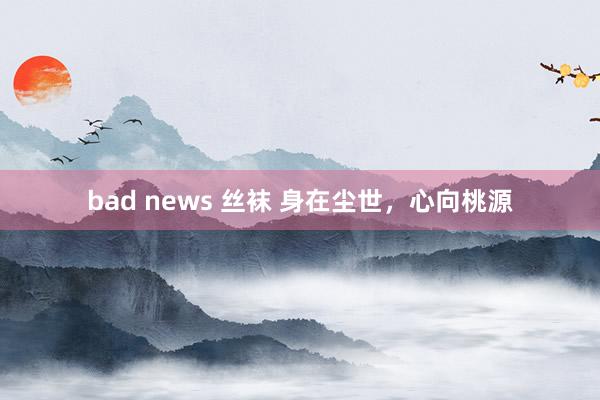 bad news 丝袜 身在尘世，心向桃源