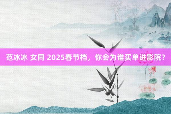 范冰冰 女同 2025春节档，你会为谁买单进影院？