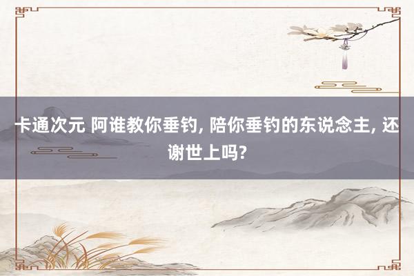 卡通次元 阿谁教你垂钓， 陪你垂钓的东说念主， 还谢世上吗?