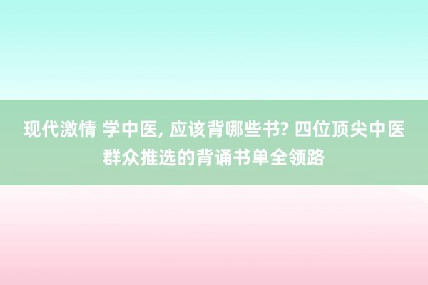 现代激情 学中医， 应该背哪些书? 四位顶尖中医群众推选的背诵书单全领路