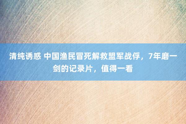 清纯诱惑 中国渔民冒死解救盟军战俘，7年磨一剑的记录片，值得一看