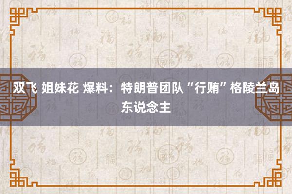 双飞 姐妹花 爆料：特朗普团队“行贿”格陵兰岛东说念主