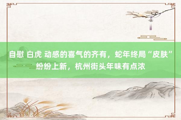 自慰 白虎 动感的喜气的齐有，蛇年终局“皮肤”纷纷上新，杭州街头年味有点浓