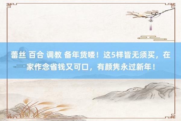 蕾丝 百合 调教 备年货喽！这5样皆无须买，在家作念省钱又可口，有颜隽永过新年！