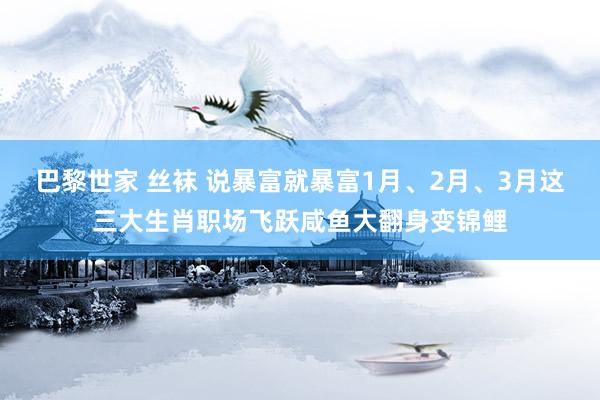 巴黎世家 丝袜 说暴富就暴富1月、2月、3月这三大生肖职场飞跃咸鱼大翻身变锦鲤