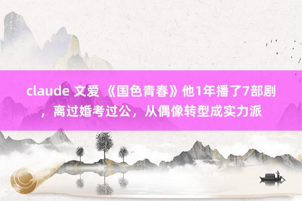 claude 文爱 《国色青春》他1年播了7部剧，离过婚考过公，从偶像转型成实力派