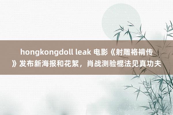 hongkongdoll leak 电影《射雕袼褙传》发布新海报和花絮，肖战测验棍法见真功夫