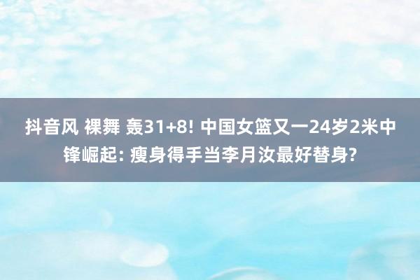 抖音风 裸舞 轰31+8! 中国女篮又一24岁2米中锋崛起: 瘦身得手当李月汝最好替身?