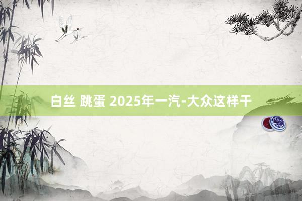 白丝 跳蛋 2025年一汽-大众这样干