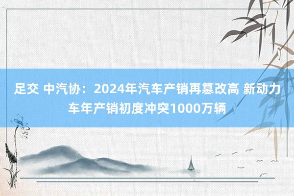 足交 中汽协：2024年汽车产销再篡改高 新动力车年产销初度冲突1000万辆