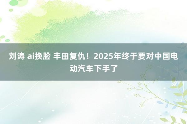 刘涛 ai换脸 丰田复仇！2025年终于要对中国电动汽车下手了