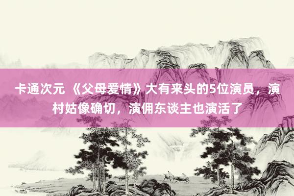 卡通次元 《父母爱情》大有来头的5位演员，演村姑像确切，演佣东谈主也演活了