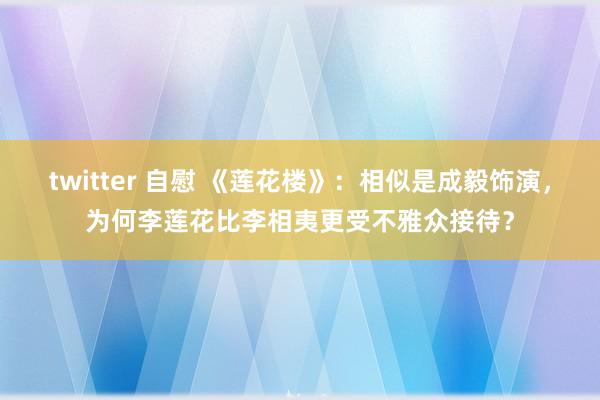 twitter 自慰 《莲花楼》：相似是成毅饰演，为何李莲花比李相夷更受不雅众接待？