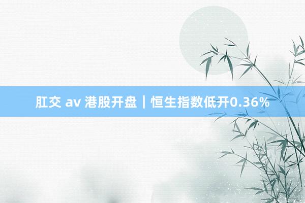 肛交 av 港股开盘｜恒生指数低开0.36%