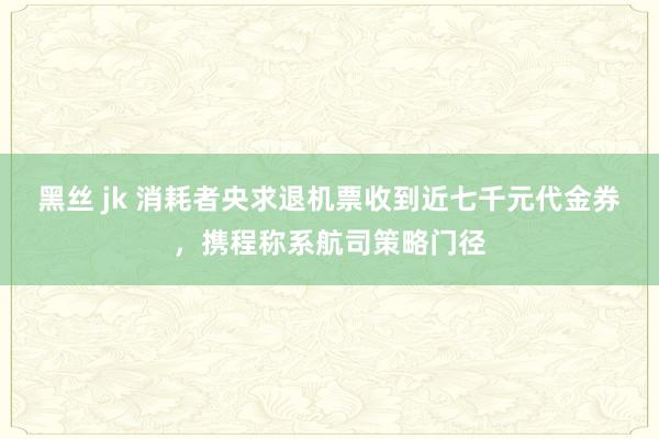 黑丝 jk 消耗者央求退机票收到近七千元代金券，携程称系航司策略门径