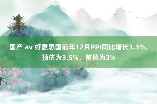 国产 av 好意思国前年12月PPI同比增长3.3%，预估为3.5%，前值为3%