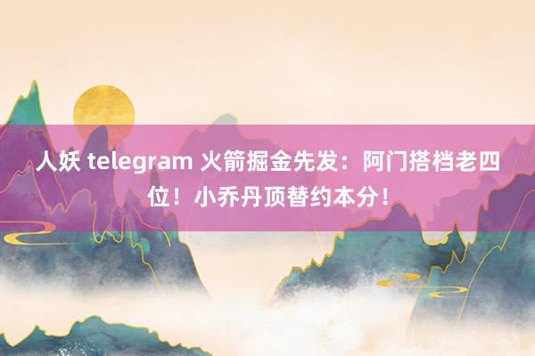 人妖 telegram 火箭掘金先发：阿门搭档老四位！小乔丹顶替约本分！