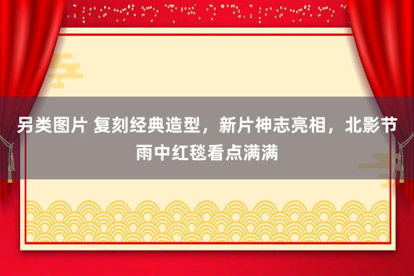 另类图片 复刻经典造型，新片神志亮相，北影节雨中红毯看点满满