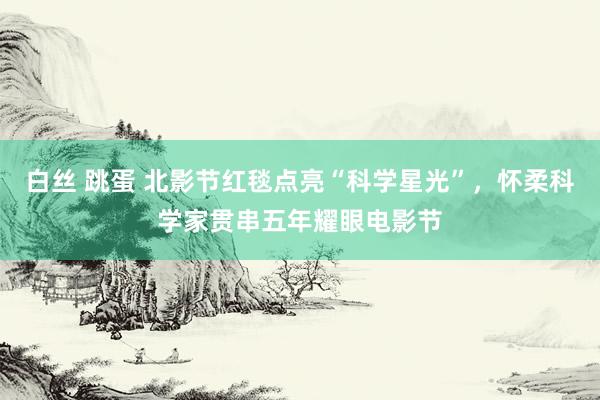 白丝 跳蛋 北影节红毯点亮“科学星光”，怀柔科学家贯串五年耀眼电影节