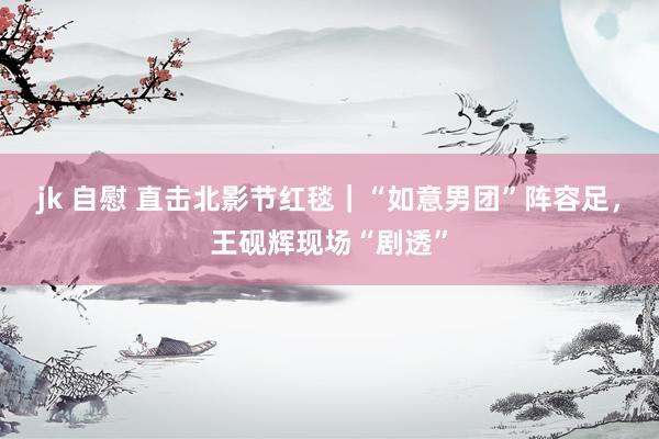 jk 自慰 直击北影节红毯｜“如意男团”阵容足，王砚辉现场“剧透”