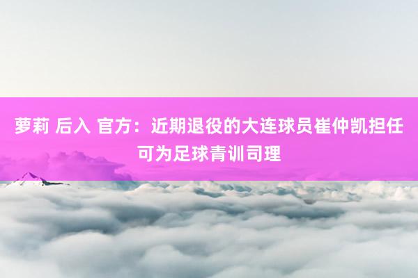 萝莉 后入 官方：近期退役的大连球员崔仲凯担任可为足球青训司理