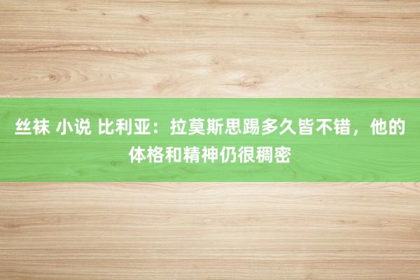 丝袜 小说 比利亚：拉莫斯思踢多久皆不错，他的体格和精神仍很稠密