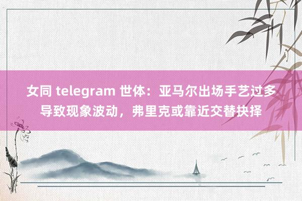 女同 telegram 世体：亚马尔出场手艺过多导致现象波动，弗里克或靠近交替抉择