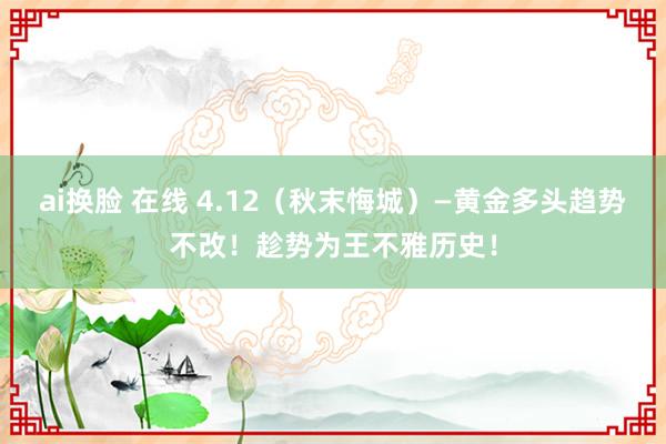 ai换脸 在线 4.12（秋末悔城）—黄金多头趋势不改！趁势为王不雅历史！