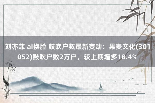 刘亦菲 ai换脸 鼓吹户数最新变动：果麦文化(301052)鼓吹户数2万户，较上期增多18.4%