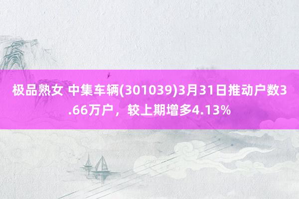 极品熟女 中集车辆(301039)3月31日推动户数3.66万户，较上期增多4.13%