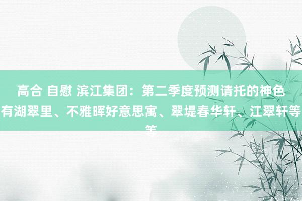 高合 自慰 滨江集团：第二季度预测请托的神色有湖翠里、不雅晖好意思寓、翠堤春华轩、江翠轩等