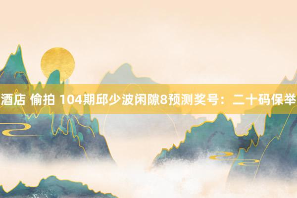 酒店 偷拍 104期邱少波闲隙8预测奖号：二十码保举